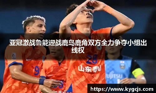 亚冠激战鲁能迎战鹿岛鹿角双方全力争夺小组出线权