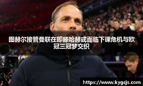 图赫尔接管曼联在即滕哈赫或面临下课危机与欧冠三冠梦交织