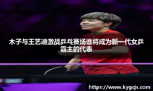 木子与王艺迪激战乒乓赛场谁将成为新一代女乒霸主的代表